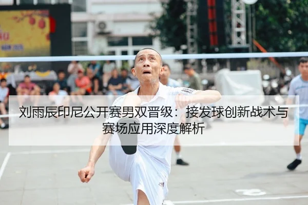 刘雨辰印尼公开赛男双晋级：接发球创新战术与赛场应用深度解析